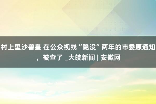 村上里沙兽皇 在公众视线“隐没”两年的市委原通知，被查了 _大皖新闻 | 安徽网