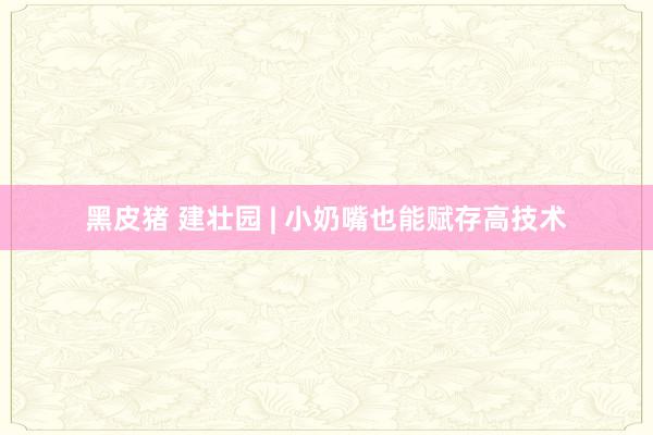 黑皮猪 建壮园 | 小奶嘴也能赋存高技术