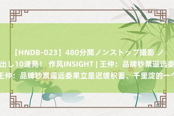 【HNDB-023】480分間ノンストップ撮影 ノーカット編集で本物中出し10連発！ 作风INSIGHT | 王仲：品牌钞票遥远委果立是迟缓积蓄、千里淀的一个历程