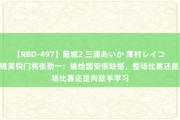 【RBD-497】籠城2 三浦あいか 澤村レイコ ASUKA 无锡吴钩门将张劲一：输给国安很缺憾，整场比赛还是向敌手学习