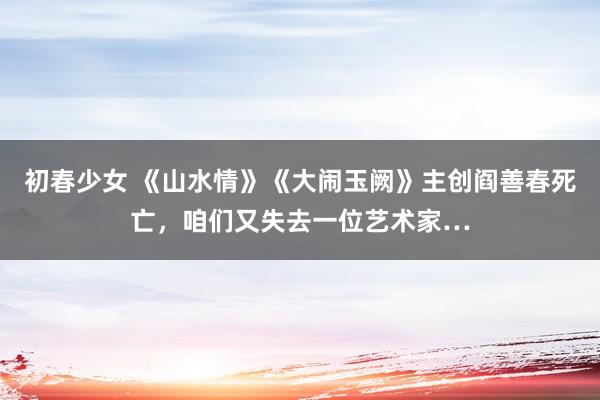 初春少女 《山水情》《大闹玉阙》主创阎善春死亡，咱们又失去一位艺术家…