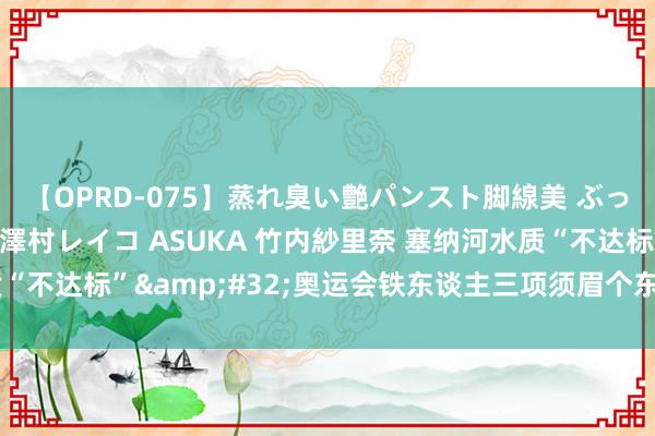 【OPRD-075】蒸れ臭い艶パンスト脚線美 ぶっかけゴックン大乱交 澤村レイコ ASUKA 竹内紗里奈 塞纳河水质“不达标”&#32;奥运会铁东谈主三项须眉个东谈主赛推迟举行