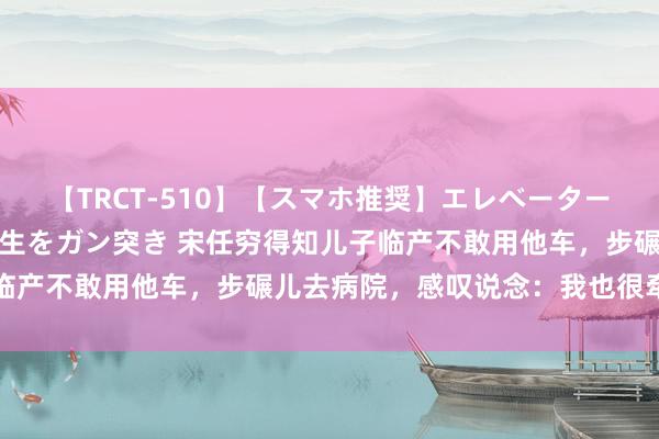 【TRCT-510】【スマホ推奨】エレベーターに挟まれたデカ尻女子校生をガン突き 宋任穷得知儿子临产不敢用他车，步碾儿去病院，感叹说念：我也很牵记啊