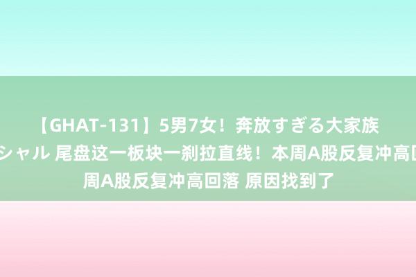 【GHAT-131】5男7女！奔放すぎる大家族 春の2時間スペシャル 尾盘这一板块一刹拉直线！本周A股反复冲高回落 原因找到了
