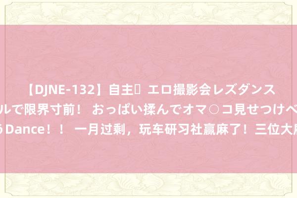 【DJNE-132】自主・エロ撮影会レズダンス 透け透けベビードールで限界寸前！ おっぱい揉んでオマ○コ見せつけベロちゅうDance！！ 一月过剩，玩车研习社赢麻了！三位大雇主与其开辟运筹帷幄，活命翻转