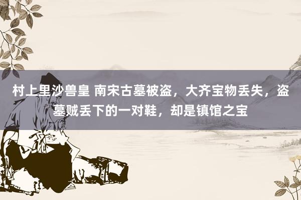 村上里沙兽皇 南宋古墓被盗，大齐宝物丢失，盗墓贼丢下的一对鞋，却是镇馆之宝