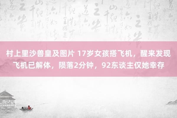 村上里沙兽皇及图片 17岁女孩搭飞机，醒来发现飞机已解体，陨落2分钟，92东谈主仅她幸存