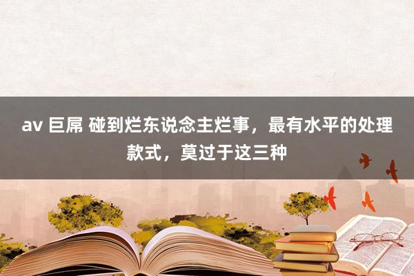 av 巨屌 碰到烂东说念主烂事，最有水平的处理款式，莫过于这三种