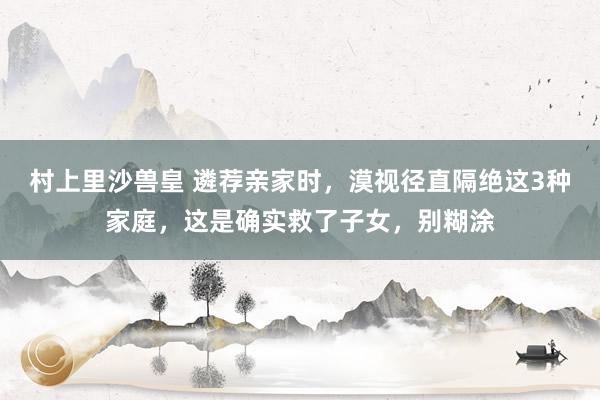 村上里沙兽皇 遴荐亲家时，漠视径直隔绝这3种家庭，这是确实救了子女，别糊涂