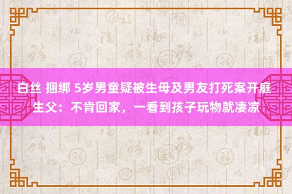 白丝 捆绑 5岁男童疑被生母及男友打死案开庭 生父：不肯回家，一看到孩子玩物就凄凉