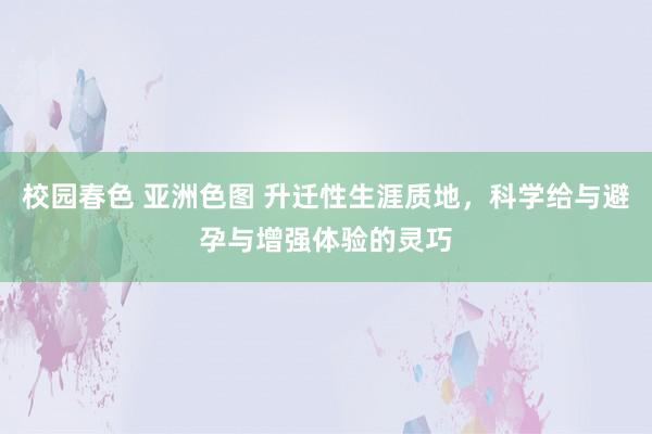 校园春色 亚洲色图 升迁性生涯质地，科学给与避孕与增强体验的灵巧