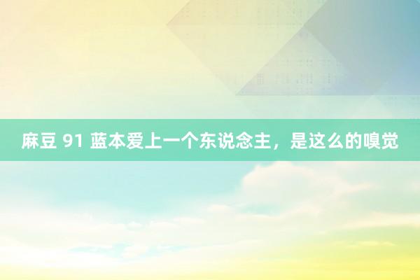 麻豆 91 蓝本爱上一个东说念主，是这么的嗅觉