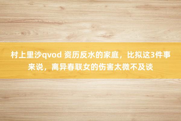 村上里沙qvod 资历反水的家庭，比拟这3件事来说，离异春联女的伤害太微不及谈