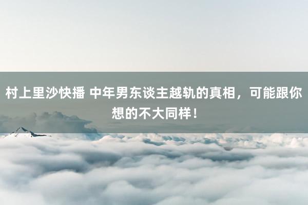 村上里沙快播 中年男东谈主越轨的真相，可能跟你想的不大同样！