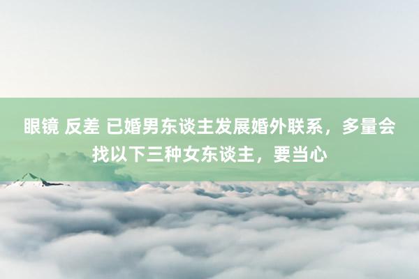 眼镜 反差 已婚男东谈主发展婚外联系，多量会找以下三种女东谈主，要当心