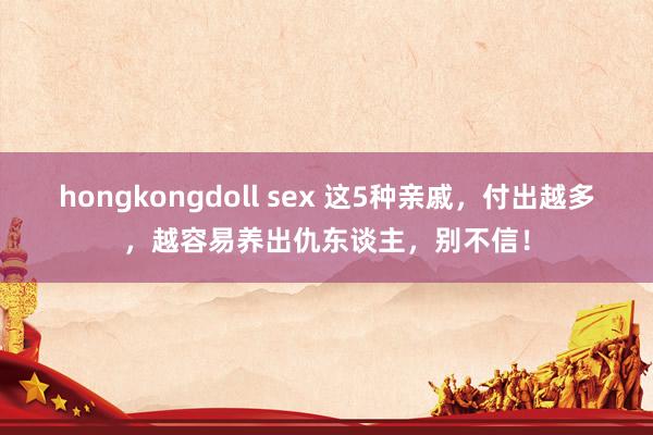 hongkongdoll sex 这5种亲戚，付出越多，越容易养出仇东谈主，别不信！