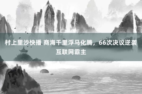 村上里沙快播 商海千里浮马化腾，66次决议逆袭互联网霸主