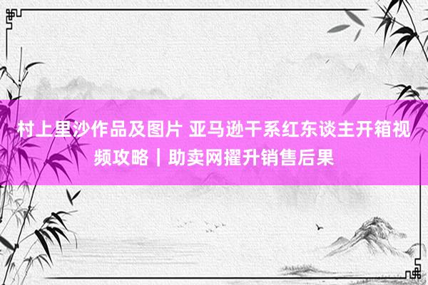 村上里沙作品及图片 亚马逊干系红东谈主开箱视频攻略｜助卖网擢升销售后果