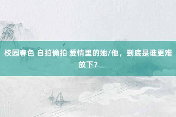 校园春色 自拍偷拍 爱情里的她/他，到底是谁更难放下？