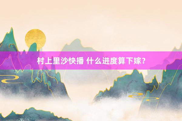 村上里沙快播 什么进度算下嫁？