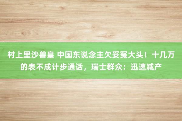 村上里沙兽皇 中国东说念主欠妥冤大头！十几万的表不成计步通话，瑞士群众：迅速减产