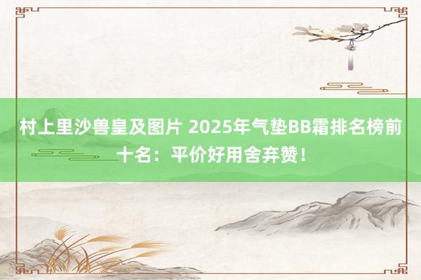 村上里沙兽皇及图片 2025年气垫BB霜排名榜前十名：平价好用舍弃赞！