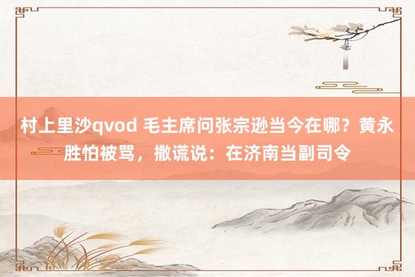 村上里沙qvod 毛主席问张宗逊当今在哪？黄永胜怕被骂，撒谎说：在济南当副司令