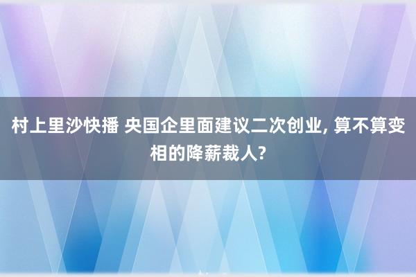 村上里沙快播 央国企里面建议二次创业, 算不算变相的降薪裁人?