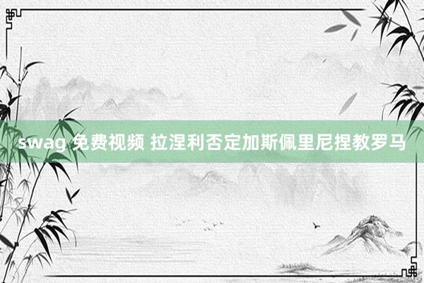 swag 免费视频 拉涅利否定加斯佩里尼捏教罗马