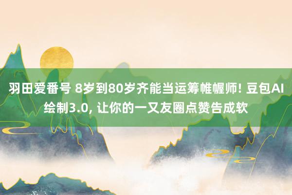 羽田爱番号 8岁到80岁齐能当运筹帷幄师! 豆包AI绘制3.0, 让你的一又友圈点赞告成软