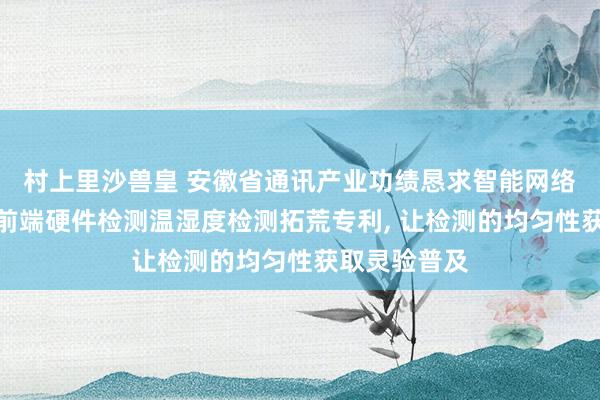 村上里沙兽皇 安徽省通讯产业功绩恳求智能网络数字化平台前端硬件检测温湿度检测拓荒专利, 让检测的均匀性获取灵验普及