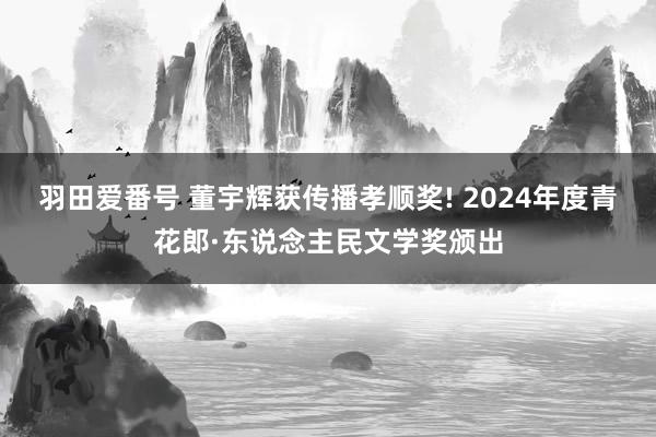 羽田爱番号 董宇辉获传播孝顺奖! 2024年度青花郎·东说念主民文学奖颁出