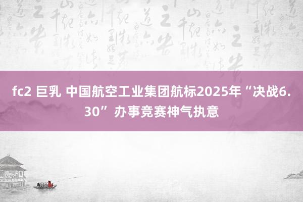 fc2 巨乳 中国航空工业集团航标2025年“决战6.30” 办事竞赛神气执意