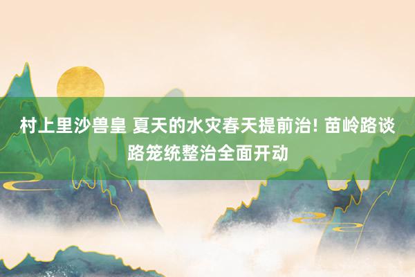 村上里沙兽皇 夏天的水灾春天提前治! 苗岭路谈路笼统整治全面开动