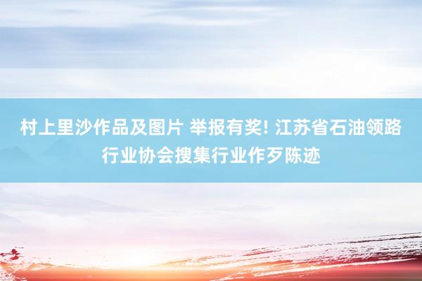 村上里沙作品及图片 举报有奖! 江苏省石油领路行业协会搜集行业作歹陈迹