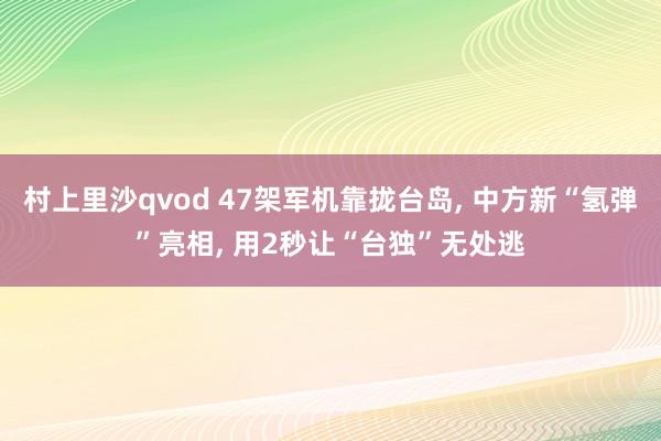 村上里沙qvod 47架军机靠拢台岛, 中方新“氢弹”亮相, 用2秒让“台独”无处逃