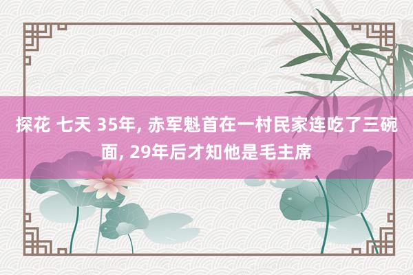 探花 七天 35年, 赤军魁首在一村民家连吃了三碗面, 29年后才知他是毛主席