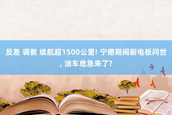 反差 调教 续航超1500公里! 宁德期间新电板问世, 油车危急来了?