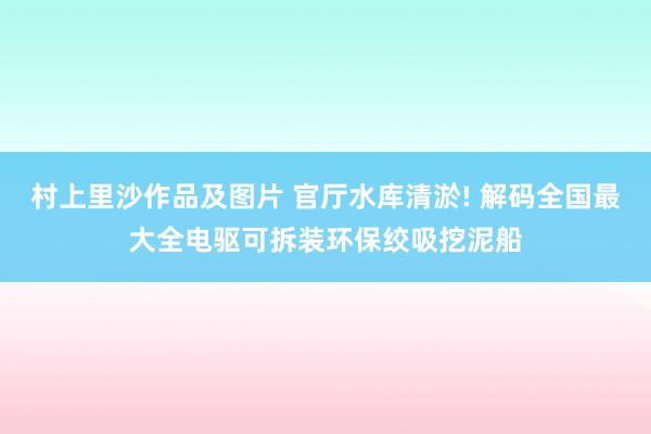 村上里沙作品及图片 官厅水库清淤! 解码全国最大全电驱可拆装环保绞吸挖泥船