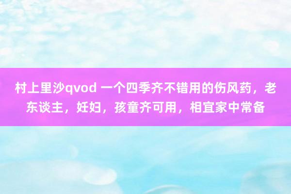 村上里沙qvod 一个四季齐不错用的伤风药，老东谈主，妊妇，孩童齐可用，相宜家中常备