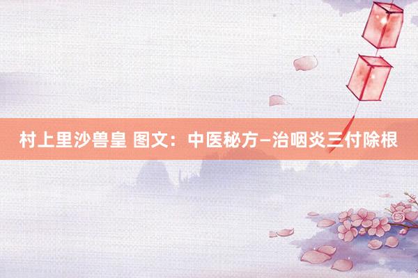 村上里沙兽皇 图文：中医秘方—治咽炎三付除根