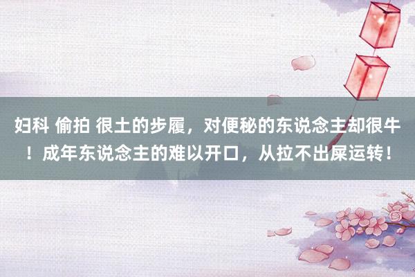 妇科 偷拍 很土的步履，对便秘的东说念主却很牛！成年东说念主的难以开口，从拉不出屎运转！