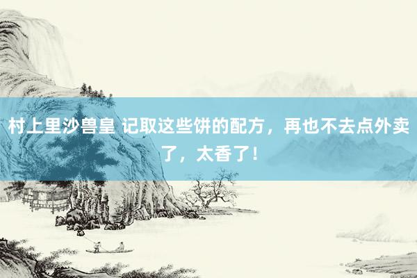 村上里沙兽皇 记取这些饼的配方，再也不去点外卖了，太香了！