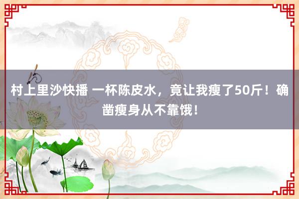 村上里沙快播 一杯陈皮水，竟让我瘦了50斤！确凿瘦身从不靠饿！
