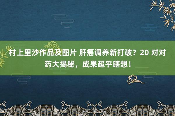 村上里沙作品及图片 肝癌调养新打破？20 对对药大揭秘，成果超乎瞎想！
